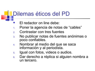 Dilemas éticos del PD
 El redactor on line debe:
1. Poner la agencia de notas de “cables”
2. Contrastar con tres fuentes
3. No publicar notas de fuentes anónimas o
poco confiables.
4. Nombrar al medio del que se saca
información y al periodista.
5. Igual con fotos, videos o audios.
6. Dar derecho a réplica si alguien nombra a
un tercero.
 