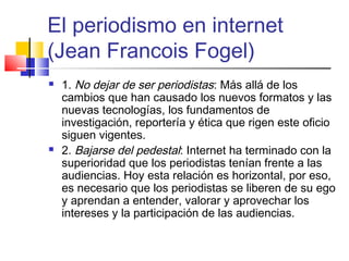 El periodismo en internet
(Jean Francois Fogel)
 1. No dejar de ser periodistas: Más allá de los
cambios que han causado los nuevos formatos y las
nuevas tecnologías, los fundamentos de
investigación, reportería y ética que rigen este oficio
siguen vigentes.
 2. Bajarse del pedestal: Internet ha terminado con la
superioridad que los periodistas tenían frente a las
audiencias. Hoy esta relación es horizontal, por eso,
es necesario que los periodistas se liberen de su ego
y aprendan a entender, valorar y aprovechar los
intereses y la participación de las audiencias.
 