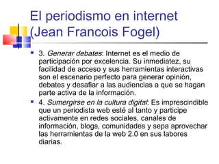 El periodismo en internet
(Jean Francois Fogel)
 3. Generar debates: Internet es el medio de
participación por excelencia. Su inmediatez, su
facilidad de acceso y sus herramientas interactivas
son el escenario perfecto para generar opinión,
debates y desafiar a las audiencias a que se hagan
parte activa de la información.
 4. Sumergirse en la cultura digital: Es imprescindible
que un periodista web esté al tanto y participe
activamente en redes sociales, canales de
información, blogs, comunidades y sepa aprovechar
las herramientas de la web 2.0 en sus labores
diarias.
 