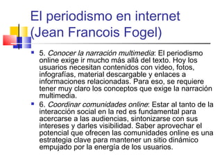El periodismo en internet
(Jean Francois Fogel)
 5. Conocer la narración multimedia: El periodismo
online exige ir mucho más allá del texto. Hoy los
usuarios necesitan contenidos con video, fotos,
infografías, material descargable y enlaces a
informaciones relacionadas. Para eso, se requiere
tener muy claro los conceptos que exige la narración
multimedia.
 6. Coordinar comunidades online: Estar al tanto de la
interacción social en la red es fundamental para
acercarse a las audiencias, sintonizarse con sus
intereses y darles visibilidad. Saber aprovechar el
potencial que ofrecen las comunidades online es una
estrategia clave para mantener un sitio dinámico
empujado por la energía de los usuarios.
 