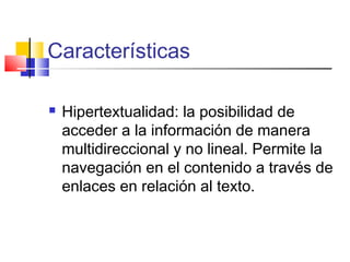 Características
 Hipertextualidad: la posibilidad de
acceder a la información de manera
multidireccional y no lineal. Permite la
navegación en el contenido a través de
enlaces en relación al texto.
 