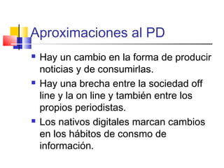 Aproximaciones al PD
 Hay un cambio en la forma de producir
noticias y de consumirlas.
 Hay una brecha entre la sociedad off
line y la on line y también entre los
propios periodistas.
 Los nativos digitales marcan cambios
en los hábitos de consmo de
información.
 
