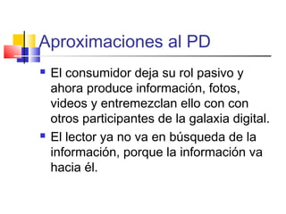 Aproximaciones al PD
 El consumidor deja su rol pasivo y
ahora produce información, fotos,
videos y entremezclan ello con con
otros participantes de la galaxia digital.
 El lector ya no va en búsqueda de la
información, porque la información va
hacia él.
 