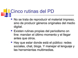 Cinco rutinas del PD
 No se trata de reproducir el material impreso,
sino de producir géneros originales del medio
digital.
 Existen rutinas propias del periodismo on
line: mandan el último momento y el llegar
antes que otros.
 Hay que estar donde está el público: redes
sociales, chat, blogs. Y manejar el lenguaje y
las herramientas multimedias.
 