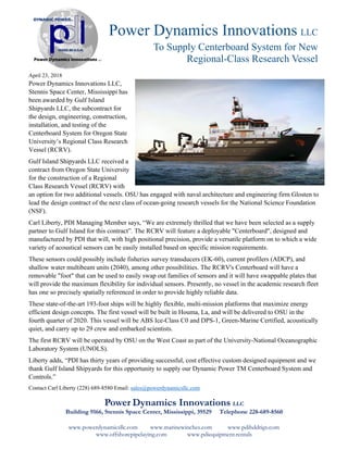 www.powerdynamicsllc.com www.marinewinches.com www.pdihddrigs.com
www.offshorepipelaying.com www.pdiequipment.rentals
Power Dynamics Innovations LLC
To Supply Centerboard System for New
Regional-Class Research Vessel
April 23, 2018
Power Dynamics Innovations LLC,
Stennis Space Center, Mississippi has
been awarded by Gulf Island
Shipyards LLC, the subcontract for
the design, engineering, construction,
installation, and testing of the
Centerboard System for Oregon State
University’s Regional Class Research
Vessel (RCRV).
Gulf Island Shipyards LLC received a
contract from Oregon State University
for the construction of a Regional
Class Research Vessel (RCRV) with
an option for two additional vessels. OSU has engaged with naval architecture and engineering firm Glosten to
lead the design contract of the next class of ocean-going research vessels for the National Science Foundation
(NSF).
Carl Liberty, PDI Managing Member says, “We are extremely thrilled that we have been selected as a supply
partner to Gulf Island for this contract”. The RCRV will feature a deployable "Centerboard", designed and
manufactured by PDI that will, with high positional precision, provide a versatile platform on to which a wide
variety of acoustical sensors can be easily installed based on specific mission requirements.
These sensors could possibly include fisheries survey transducers (EK-60), current profilers (ADCP), and
shallow water multibeam units (2040), among other possibilities. The RCRV's Centerboard will have a
removable "foot" that can be used to easily swap out families of sensors and it will have swappable plates that
will provide the maximum flexibility for individual sensors. Presently, no vessel in the academic research fleet
has one so precisely spatially referenced in order to provide highly reliable data.
These state-of-the-art 193-foot ships will be highly flexible, multi-mission platforms that maximize energy
efficient design concepts. The first vessel will be built in Houma, La, and will be delivered to OSU in the
fourth quarter of 2020. This vessel will be ABS Ice-Class C0 and DPS-1, Green-Marine Certified, acoustically
quiet, and carry up to 29 crew and embarked scientists.
The first RCRV will be operated by OSU on the West Coast as part of the University-National Oceanographic
Laboratory System (UNOLS).
Liberty adds, “PDI has thirty years of providing successful, cost effective custom designed equipment and we
thank Gulf Island Shipyards for this opportunity to supply our Dynamic Power TM Centerboard System and
Controls.”
Contact Carl Liberty (228) 689-8580 Email: sales@powerdynamicsllc.com
Power Dynamics Innovations LLC
Building 9166, Stennis Space Center, Mississippi, 39529 Telephone 228-689-8560
 