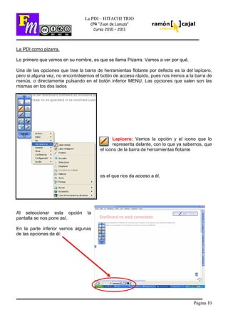 Página 10
La PDI – HITACHI TRIO
CPR “Juan de Lanuza”
Curso 2010 – 2011
La PDI como pizarra.
Lo primero que vemos en su nombre, es que se llama Pizarra. Vamos a ver por qué.
Una de las opciones que trae la barra de herramientas flotante por defecto es la del lapicero,
pero si alguna vez, no encontrásemos el botón de acceso rápido, pues nos iremos a la barra de
menús, o directamente pulsando en el botón inferior MENU. Las opciones que salen son las
mismas en los dos lados
Lapicero: Vemos la opción y el icono que lo
representa delante, con lo que ya sabemos, que
el icono de la barra de herramientas flotante
es el que nos da acceso a él.
Al seleccionar esta opción la
pantalla se nos pone así.
En la parte inferior vemos algunas
de las opciones de él:
 