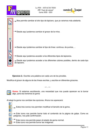 Página 11
La PDI – HITACHI TRIO
CPR “Juan de Lanuza”
Curso 2010 – 2011
Nos permite cambiar al otro tipo de lapicero, que ye veremos más adelante.
Desde aquí podemos cambiar el grosor de la mina.
Desde aquí podemos cambiar el tipo de línea: continua, de puntos,…
Desde aquí podemos acceder a los diferentes tipos de lapiceros.
Desde aquí podemos acceder a los diferentes colores posibles, dentro de cada tipo
de lapicero.
Ejercicio 2.- Escribe una palabra con cada uno de los pinceles.
Modifica el grosor de alguna de las líneas escritas, y escribe en diferentes grosores.
--- . ---
Goma: Si estamos escribiendo, una necesidad que nos puede aparecer es la borrar
algo, para eso tenemos la goma
Al elegir la goma nos cambian las opciones. Ahora nos aparecerá:
Estos tres iconos nos permiten modificar el tamaño de la goma.
Este icono nos permite borrar todo el contenido de la página de golpe. Como es
peligroso, nos pide confirmación.
Este icono nos permite pasar al estado de goma normal.
Este icono nos permite borrar las imágenes.
 