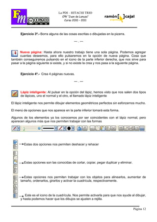 Página 12
La PDI – HITACHI TRIO
CPR “Juan de Lanuza”
Curso 2010 – 2011
Ejercicio 3º.- Borra alguna de las cosas escritas o dibujadas en la pizarra.
--- . ---
Nueva página: Hasta ahora nuestro trabajo tiene una sola página. Podemos agregar
cuantas deseemos, para ello pulsaremos en la opción de nueva página. Cosa que
también conseguiremos pulsando en el icono de la parte inferior derecha, que nos sirve para
pasar a la página siguiente si existe, y si no existe la crea y nos pasa a la siguiente página.
Ejercicio 4º.- Crea 4 páginas nuevas.
--- . ---
Lápiz inteligente: Al pulsar en la opción del lápiz, hemos visto que nos salen dos tipos
de lápices, uno el normal y el otro, el llamado lápiz inteligente
El lápiz inteligente nos permite dibujar elementos geométricos perfectos sin esforzarnos mucho.
El menú de opciones que nos aparece en la parte inferior tomará esta forma.
Algunos de los elementos ya los conocemos por ser coincidentes con el lápiz normal, pero
aparecen algunos más que nos permiten trabajar con las formas
Estas dos opciones nos permiten deshacer y rehacer
Estas opciones son las conocidas de cortar, copiar, pegar duplicar y eliminar.
Estas opciones nos permiten trabajar con los objetos para alinearlos, aumentar de
tamaño, ordenarlos, girarlos y activar la cuadrícula, respectivamente.
Este es el icono de la cuadrícula. Nos permite activarla para que nos ayude al dibujar,
y hasta podemos hacer que los dibujos se ajusten a rejilla.
 