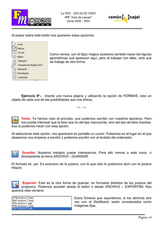 Página 14
La PDI – HITACHI TRIO
CPR “Juan de Lanuza”
Curso 2010 – 2011
Al pulsar sobre éste botón nos aparecen estas opciones:
Como vemos, con el lápiz mágico podemos también hacer las figuras
geométricas que aparecen aquí, pero al trabajar con ellas, verá que
se trabaja de otra forma.
Ejercicio 8º.- Inserte una nueva página y utilizando la opción de FORMAS, cree un
objeto de cada una de las posibilidades que nos ofrece.
--- . ---
Texto: Ya hemos visto al principio, que podemos escribir con nuestros lapiceros. Pero
nos puede interesar que la letra sea no del tipo manuscrita, sino del tipo de letra impresa.
Eso lo podemos hacer con esta opción.
Al seleccionar esta opción, nos aparecerá en pantalla un cursor. Pulsamos en el lugar en el que
deseamos nos empiece a escribir y podemos escribir con el teclado del ordenador.
Guardar: Nuestros trabajos puede interesarnos. Para ello iremos a este icono, o
directamente al menú ARCHIVO - GUARDAR
El formato es .yar. Es exclusivo de la pizarra, con lo que sólo lo podremos abrir con la pizarra
Hitachi
Exportar: Esta es la otra forma de guardar, en formatos distintos de los propios del
programa. Podemos acceder desde el botón o desde ARCHIVO – EXPORTAR. Nos
aparece esta ventana:
Estos ficheros que exportemos, si los abrimos otra
vez con el StarBoard, serán considerados como
imágenes fijas.
 