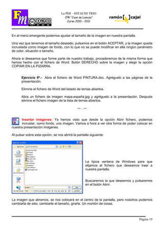 Página 19
La PDI – HITACHI TRIO
CPR “Juan de Lanuza”
Curso 2010 – 2011
En el menú emergente podemos ajustar el tamaño de la imagen en nuestra pantalla.
Una vez que tenemos el tamaño deseado, pulsamos en el botón ACEPTAR, y la imagen queda
incrustada como imagen de fondo, con lo que no se puede modificar en ella ningún parámetro
de color, situación o tamaño.
Ahora si deseamos que forme parte de nuestro trabajo, procederemos de la misma forma que
hemos hecho con el fichero de Word. Botón DERECHO sobre la imagen y elegir la opción
COPIAR EN LA PIZARRA.
Ejercicio 9º.- Abra el fichero de Word PINTURA.doc. Agréguelo a las páginas de la
presentación.
Elimine el fichero de Word del listado de temas abiertos.
Abra un fichero de imagen mapa.españa.jpg y agréguelo a la presentación. Después
elimine el fichero imagen de la lista de temas abiertos.
--- . ---
Insertar imágenes: Ya hemos visto que desde la opción Abrir fichero, podemos
incrustar, como fondo, una imagen. Vamos a hora a ver otra forma de poder colocar en
nuestra presentación imágenes.
Al pulsar sobre esta opción, se nos abrirá la pantalla siguiente:
La típica ventana de Windows para que
elijamos el fichero que deseamos traer a
nuestra pantalla.
Buscaremos la que deseemos y pulsaremos
en el botón Abrir.
La imagen que abramos, se nos colocará en el centro de la pantalla, pero nosotros podemos
cambiarla de sitio, cambiarle el tamaño, girarla. Un montón de cosas.
 