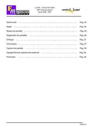 Página 2
La PDI – HITACHI TRIO
CPR “Juan de Lanuza”
Curso 2010 – 2011
Semicírculo ………………………………………………………………………………… Pag. 25
Regla ……………………………………………………………………………………….. Pag. 25
Bloque de pantalla …………………………………………………………………………. Pag. 26
Registrador de pantallas …………………………………………………………………… Pag. 26
Enfoque ……………………………………………………………………………………… Pag. 27
Cronómetro …………………………………………………………………………………. Pag. 27
Captura de pantalla ………………………………………………………………………... Pag. 28
Agregar/Eliminar aplicaciones externas ………………………………………………… Pag. 28
Prontuario ………………………………………………………………………………….. Pag. 29
 