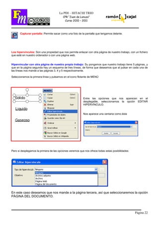 Página 22
La PDI – HITACHI TRIO
CPR “Juan de Lanuza”
Curso 2010 – 2011
Capturar pantalla: Permite sacar como una foto de la pantalla que tengamos delante.
Los hipervínculos: Son una propiedad que nos permite enlazar con otra página de nuestro trabajo, con un fichero
que esté en nuestro ordenador o con una página web.
Hipervincular con otra página de nuestro propio trabajo: Su pongamos que nuestro trabajo tiene 5 páginas, y
que en la página segunda hay un esquema de tres líneas, de forma que deseamos que al pulsar en cada una de
las líneas nos mande a las páginas 3, 4 y 5 respectivamente.
Seleccionamos la primera línea y pulsamos en el icono flotante de MENÚ
Entre las opciones que nos aparecen en el
desplegable, seleccionamos la opción EDITAR
HIPERVÍNCULO.
Nos aparece una ventana como ésta
Pero si desplegamos la primera de las opciones veremos que nos ofrece todas estas posibilidades:
En este caso deseamos que nos mande a la página tercera, así que seleccionaremos la opción
PÁGINA DEL DOCUMENTO.
 