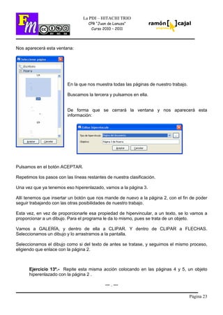 Página 23
La PDI – HITACHI TRIO
CPR “Juan de Lanuza”
Curso 2010 – 2011
Nos aparecerá esta ventana:
En la que nos muestra todas las páginas de nuestro trabajo.
Buscamos la tercera y pulsamos en ella.
De forma que se cerrará la ventana y nos aparecerá esta
información:
Pulsamos en el botón ACEPTAR.
Repetimos los pasos con las líneas restantes de nuestra clasificación.
Una vez que ya tenemos eso hiperenlazado, vamos a la página 3.
Allí tenemos que insertar un botón que nos mande de nuevo a la página 2, con el fin de poder
seguir trabajando con las otras posibilidades de nuestro trabajo.
Esta vez, en vez de proporcionarle esa propiedad de hipervincular, a un texto, se lo vamos a
proporcionar a un dibujo. Para el programa le da lo mismo, pues se trata de un objeto.
Vamos a GALERÍA, y dentro de ella a CLIPAR. Y dentro de CLIPAR a FLECHAS.
Seleccionamos un dibujo y lo arrastramos a la pantalla.
Seleccionamos el dibujo como si del texto de antes se tratase, y seguimos el mismo proceso,
eligiendo que enlace con la página 2.
Ejercicio 13º.- Repite esta misma acción colocando en las páginas 4 y 5, un objeto
hiperenlazado con la página 2 .
--- . ---
 