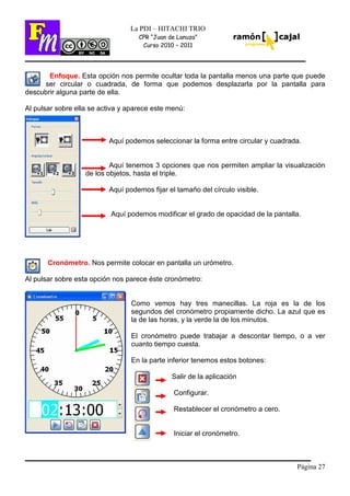 Página 27
La PDI – HITACHI TRIO
CPR “Juan de Lanuza”
Curso 2010 – 2011
Enfoque. Esta opción nos permite ocultar toda la pantalla menos una parte que puede
ser circular o cuadrada, de forma que podemos desplazarla por la pantalla para
descubrir alguna parte de ella.
Al pulsar sobre ella se activa y aparece este menú:
Aquí podemos seleccionar la forma entre circular y cuadrada.
Aquí tenemos 3 opciones que nos permiten ampliar la visualización
de los objetos, hasta el triple.
Aquí podemos fijar el tamaño del círculo visible.
Aquí podemos modificar el grado de opacidad de la pantalla.
Cronómetro. Nos permite colocar en pantalla un urómetro.
Al pulsar sobre esta opción nos parece éste cronómetro:
Como vemos hay tres manecillas. La roja es la de los
segundos del cronómetro propiamente dicho. La azul que es
la de las horas, y la verde la de los minutos.
El cronómetro puede trabajar a descontar tiempo, o a ver
cuanto tiempo cuesta.
En la parte inferior tenemos estos botones:
Salir de la aplicación
Configurar.
Restablecer el cronómetro a cero.
Iniciar el cronómetro.
 