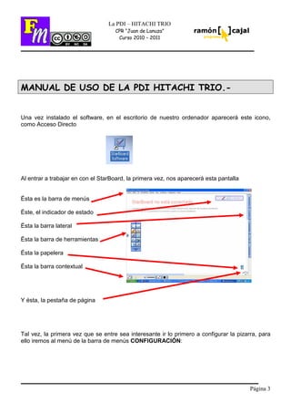 Página 3
La PDI – HITACHI TRIO
CPR “Juan de Lanuza”
Curso 2010 – 2011
MANUAL DE USO DE LA PDI HITACHI TRIO.-
Una vez instalado el software, en el escritorio de nuestro ordenador aparecerá este icono,
como Acceso Directo
Al entrar a trabajar en con el StarBoard, la primera vez, nos aparecerá esta pantalla
Ésta es la barra de menús
Éste, el indicador de estado
Ésta la barra lateral
Ésta la barra de herramientas
Ésta la papelera
Ésta la barra contextual
Y ésta, la pestaña de página
Tal vez, la primera vez que se entre sea interesante ir lo primero a configurar la pizarra, para
ello iremos al menú de la barra de menús CONFIGURACIÓN:
 