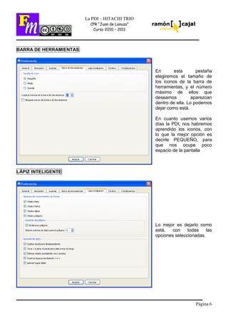 Página 6
La PDI – HITACHI TRIO
CPR “Juan de Lanuza”
Curso 2010 – 2011
BARRA DE HERRAMIENTAS:
En esta pestaña
elegiremos el tamaño de
los iconos de la barra de
herramientas, y el número
máximo de ellos que
deseamos aparezcan
dentro de ella. Lo podemos
dejar como está.
En cuanto usemos varios
días la PDI, nos habremos
aprendido los iconos, con
lo que la mejor opción es
decirle PEQUEÑO, para
que nos ocupe poco
espacio de la pantalla
LÁPIZ INTELIGENTE:
Lo mejor es dejarlo como
está, con todas las
opciones seleccionadas.
 