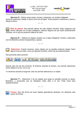 Página 13
La PDI – HITACHI TRIO
CPR “Juan de Lanuza”
Curso 2010 – 2011
Ejercicio 5º.- Dibuja varias rectas, círculos y triángulos, con el lápiz inteligente.
Active la cuadrícula y dibuje un barco como los de papel. Active ajustar a cuadrícula y vuelva a
dibujar el barco
--- . ---
Bote de pintura: Nos permite rellenar de color objetos cerrados. Estos polígonos que
hemos dibujado con el lápiz inteligente, estamos seguros de que están perfectamente
cerrados, con lo que los podemos rellenar de color.
Ejercicio 6º.- Rellena los objetos creados con el lápiz inteligente. Prueba a rellenarlos
con los diferentes colores transparentes y opacos.
--- . ---
Selecciona: Cuando tenemos varios objetos por la pantalla podemos desear hacer
alguna cosa con ellos, como por ejemplo moverlos. Antes hay que seleccionarlos.
Nos parecerás estas opciones.
Nuevas sólo son las dos primeras. Si tenemos activado el primero, nos permite seleccionar
varios objetos a la vez, uno a uno.
Y si tenemos activado el segundo, sólo nos permite seleccionar a un objeto.
Ejercicio 7º.- Seleccione 3 de los objetos que tenga en pantalla creando un grupo.
Muévalos, y compruebe que se desplazan todos ellos a la vez. Pulse fuera para
deseleccionarlos.
--- . ---
Formas: Hay otra forma de hacer objetos geométricos perfectos. Es utilizando esta
opción de formas.
 