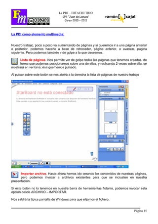 Página 15
La PDI – HITACHI TRIO
CPR “Juan de Lanuza”
Curso 2010 – 2011
La PDI como elemento multimedia:
Nuestro trabajo, poco a poco va aumentando de páginas y si queremos ir a una página anterior
o posterior, podemos hacerlo a base de retroceder, página anterior, o avanzar, página
siguiente. Pero podemos también ir de golpe a la que deseemos.
Lista de páginas. Nos permite ver de golpe todas las páginas que tenemos creadas, de
forma que podemos posicionarnos sobre una de ellas, y reclicando 2 veces sobre ella, se
mostrará en ventana, ésa que hemos pulsado.
Al pulsar sobre este botón se nos abrirá a la derecha la lista de páginas de nuestro trabajo
Importar archivo. Hasta ahora hemos ido creando los contenidos de nuestras páginas,
pero podemos invocar a archivos existentes para que se incrusten en nuestra
presentación.
Si este botón no lo tenemos en nuestra barra de herramientas flotante, podemos invocar esta
opción desde ARCHIVO – IMPORTAR.
Nos saldrá la típica pantalla de Windows para que elijamos el fichero.
 
