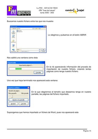 Página 16
La PDI – HITACHI TRIO
CPR “Juan de Lanuza”
Curso 2010 – 2011
Buscamos nuestro fichero entre los que nos muestra
Lo elegimos y pulsamos en el botón ABRIR
Nos saldrá una ventana como ésta
En la irá apareciendo información del procedo de
importación de nuestro fichero, creando tantas
páginas como tenga nuestro fichero.
Una vez que haya terminado nos aparecerá esta ventana:
En la que elegiremos el tamaño que deseamos tenga en nuestra
pantalla, las páginas del fichero importado.
Supongamos que hemos importado un fichero de Word, pues nos aparecerá esta
 