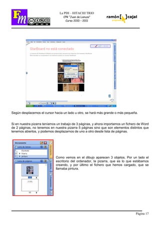 Página 17
La PDI – HITACHI TRIO
CPR “Juan de Lanuza”
Curso 2010 – 2011
Según desplacemos el cursor hacia un lado u otro, se hará más grande o más pequeña.
Si en nuestra pizarra teníamos un trabajo de 3 páginas, y ahora importamos un fichero de Word
de 2 páginas, no tenemos en nuestra pizarra 5 páginas sino que son elementos distintos que
tenemos abiertos, y podemos desplazarnos de uno a otro desde lista de páginas.
Como vemos en el dibujo aparecen 3 objetos. Por un lado el
escritorio del ordenador, la pizarra, que es lo que estábamos
creando, y por último el fichero que hemos cargado, que se
llamaba pintura.
 