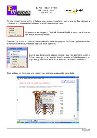 Página 18
La PDI – HITACHI TRIO
CPR “Juan de Lanuza”
Curso 2010 – 2011
Si nos posicionamos sobre el fichero que hemos importado, sobre una de las páginas, y
pulsamos el botón derecho del ratón, nos saldrán estas opciones:
Si pulsamos en la opción COPIAR EN LA PIZARRA, entonces SI que se
nos añade a nuestro trabajo.
Si en vez de pulsar el botón izquierdo del ratón sobre las páginas del fichero, pulsamos sobre
el nombre del fichero, entonces nos sale estas opciones:
Con lo que tenemos la opción eliminar, que nos permitirá cerrar el
fichero, pues ya no lo necesita tenerlo abierto, al haberlo copiado en
la pizarra, y liberamos espacio de memoria de nuestro ordenador.
Si se trata de un fichero de una imagen, nos aparece una pantalla como ésta:
 