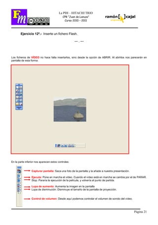 Página 21
La PDI – HITACHI TRIO
CPR “Juan de Lanuza”
Curso 2010 – 2011
Ejercicio 12º.- Inserte un fichero Flash.
--- . ---
Los ficheros de VÍDEO no hace falta insertarlos, sino desde la opción de ABRIR. Al abrirlos nos parecerán en
pantalla de esta forma:
En la parte inferior nos aparecen estos controles:
Capturar pantalla: Saca una foto de la pantalla y la añade a nuestra presentación.
Ejecuta: Pone en marcha el vídeo. Cuando el vídeo está en marcha se cambia por el de PARAR.
Stop: Pararía la ejecución de la película, y volvería al punto de partida.
Lupa de aumento: Aumenta la imagen en la pantalla
Lupa de disminución: Disminuye el tamaño de la pantalla de proyección.
Control de volumen: Desde aquí podemos controlar el volumen de sonido del vídeo.
 