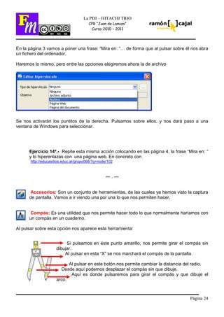 Página 24
La PDI – HITACHI TRIO
CPR “Juan de Lanuza”
Curso 2010 – 2011
En la página 3 vamos a poner una frase: “Mira en: “… de forma que al pulsar sobre él nos abra
un fichero del ordenador.
Haremos lo mismo, pero entre las opciones elegiremos ahora la de archivo
Se nos activarán los puntitos de la derecha. Pulsamos sobre ellos, y nos dará paso a una
ventana de Windows para seleccionar.
Ejercicio 14º.- Repite esta misma acción colocando en las página 4, la frase “Mira en: “
y lo hiperenlazas con una página web. En concreto con
http://educasitios.educ.ar/grupo068/?q=node/102
--- . ---
Accesorios: Son un conjunto de herramientas, de las cuales ya hemos visto la captura
de pantalla. Vamos a ir viendo una por una lo que nos permiten hacer.
Compás: Es una utilidad que nos permite hacer todo lo que normalmente haríamos con
un compás en un cuaderno.
Al pulsar sobre esta opción nos aparece esta herramienta:
Si pulsamos en éste punto amarillo, nos permite girar el compás sin
dibujar.
Al pulsar en esta “X” se nos marchará el compás de la pantalla.
Al pulsar en este botón nos permite cambiar la distancia del radio.
Desde aquí podemos desplazar el compás sin que dibuje.
Aquí es donde pulsaremos para girar el compás y que dibuje el
arco.
 