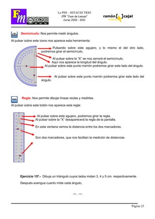 Página 25
La PDI – HITACHI TRIO
CPR “Juan de Lanuza”
Curso 2010 – 2011
Semicírculo: Nos permite medir ángulos.
Al pulsar sobre este icono nos aparece esta herramienta:
Pulsando sobre este agujero, y lo mismo el del otro lado,
podremos girar el semicírculo.
Al pulsar sobre la “X” se nos cerrará el semicírculo.
Aquí nos aparece la longitud del ángulo.
Al pulsar sobre este punto marrón podremos girar este lado del ángulo.
Al pulsar sobre este punto marrón podremos girar este lado del
ángulo.
Regla: Nos permite dibujar líneas rectas y medirlas.
Al pulsar sobre este botón nos aparece esta regla:
Al pulsar sobre este agujero, podremos girar la regla.
Al pulsar sobre la “X” desaparecerá la regla de la pantalla.
En esta ventana vemos la distancia entre los dos marcadores.
Son dos marcadores, que nos facilitan la medición de distancias.
Ejercicio 15º.- Dibuja un triángulo cuyos lados midan 3, 4 y 5 cm. respectivamente.
Después averigua cuanto mide cada ángulo.
--- . ---
 