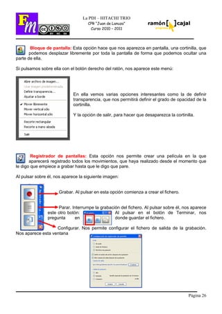 Página 26
La PDI – HITACHI TRIO
CPR “Juan de Lanuza”
Curso 2010 – 2011
Bloque de pantalla: Esta opción hace que nos aparezca en pantalla, una cortinilla, que
podemos desplazar libremente por toda la pantalla de forma que podemos ocultar una
parte de ella.
Si pulsamos sobre ella con el botón derecho del ratón, nos aparece este menú:
En ella vemos varias opciones interesantes como la de definir
transparencia, que nos permitirá definir el grado de opacidad de la
cortinilla.
Y la opción de salir, para hacer que desaparezca la cortinilla.
Registrador de pantallas: Esta opción nos permite crear una película en la que
aparecerá registrado todos los movimientos, que haya realizado desde el momento que
le digo que empiece a grabar hasta que le digo que pare.
Al pulsar sobre él, nos aparece la siguiente imagen:
Grabar. Al pulsar en esta opción comienza a crear el fichero.
Parar. Interrumpe la grabación del fichero. Al pulsar sobre él, nos aparece
este otro botón: Al pulsar en el botón de Terminar, nos
pregunta en donde guardar el fichero.
Configurar. Nos permite configurar el fichero de salida de la grabación.
Nos aparece esta ventana
 