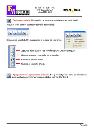 Página 28
La PDI – HITACHI TRIO
CPR “Juan de Lanuza”
Curso 2010 – 2011
Captura de pantalla. Nos permite capturar una pantalla entera o parte de ella.
Al pulsar sobre ella nos aparece este menú de opciones:
Si pulsamos en este botón nos aparece la ventana de esta forma:
Captura a mano alzada. Nos permite capturar una zona irregular.
Captura una zona rectangular de la pantalla.
Captura la ventana entera.
Captura el escritorio entero.
Agregar/Eliminar aplicaciones externas. Nos permite fijar una serie de aplicaciones
para que las podamos lanzar sin necesidad de salir del StarBoard.
 