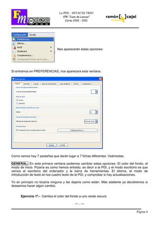 Página 4
La PDI – HITACHI TRIO
CPR “Juan de Lanuza”
Curso 2010 – 2011
Nos aparecerán éstas opciones:
Si entramos en PREFERENCIAS, nos aparecerá esta ventana:
Como vemos hay 7 pestañas que darán lugar a 7 fichas diferentes. Veámoslas.
GENERAL: En esta primera ventana podemos cambiar estas opciones: El color del fondo, el
modo de inicio. Pizarra es como hemos entrado, es decir a la PDI, y el modo escritorio es que
vemos el escritorio del ordenador y la barra de herramientas. El idioma, el modo de
introducción de texto en los cuadro texto de la PDI, y comprobar si hay actualizaciones.
Yo en principio no tocaría ninguna y las dejaría como están. Más adelante ya decidiremos si
deseamos hacer algún cambio.
Ejercicio 1º.- Cambia el color del fondo a uno verde oscuro
--- . ---
 