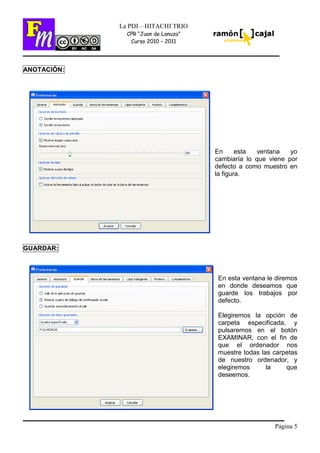 Página 5
La PDI – HITACHI TRIO
CPR “Juan de Lanuza”
Curso 2010 – 2011
ANOTACIÓN:
En esta ventana yo
cambiaría lo que viene por
defecto a como muestro en
la figura.
GUARDAR:
En esta ventana le diremos
en donde deseamos que
guarde los trabajos por
defecto.
Elegiremos la opción de
carpeta especificada, y
pulsaremos en el botón
EXAMINAR, con el fin de
que el ordenador nos
muestre todas las carpetas
de nuestro ordenador, y
elegiremos la que
deseemos.
 