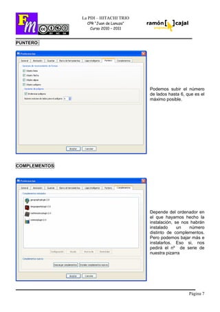 Página 7
La PDI – HITACHI TRIO
CPR “Juan de Lanuza”
Curso 2010 – 2011
PUNTERO:
Podemos subir el número
de lados hasta 6, que es el
máximo posible.
COMPLEMENTOS:
Depende del ordenador en
el que hayamos hecho la
instalación, se nos habrán
instalado un número
distinto de complementos.
Pero podemos bajar más e
instalarlos. Eso si, nos
pedirá el nº de serie de
nuestra pizarra
 