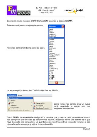 Página 8
La PDI – HITACHI TRIO
CPR “Juan de Lanuza”
Curso 2010 – 2011
Dentro del mismo menú de CONFIGURACIÓN, tenemos la opción IDIOMA.
Ésta nos dará paso a la siguiente ventana
Podemos cambiar el idioma a uno de estos.
La tercera opción dentro de CONFIGURACIÓN es PERFIL
Como vemos nos permite crear un nuevo
perfil, guardarlo, o cargar uno que
tengamos almacenado.
Como PERFIL se entiende la configuración personal que podemos crear para nuestra pizarra.
Por ejemplo el tipo de barra de herramientas flotante. Podemos definir una distinta de la que
haya diseñado otro compañero. La guardamos en nuestro pendrive y cuando vayamos a esa
pizarra la podemos cargar y utilizar durante la sesión.
 