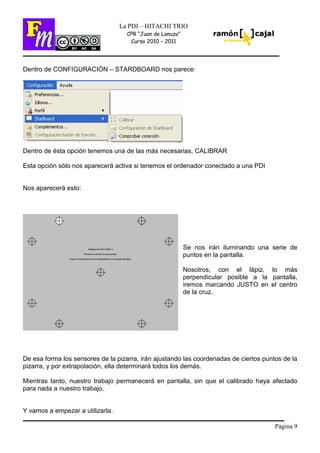 Página 9
La PDI – HITACHI TRIO
CPR “Juan de Lanuza”
Curso 2010 – 2011
Dentro de CONFIGURACIÓN – STARDBOARD nos parece:
Dentro de ésta opción tenemos una de las más necesarias, CALIBRAR
Esta opción sólo nos aparecerá activa si tenemos el ordenador conectado a una PDI
Nos aparecerá esto:
Se nos irán iluminando una serie de
puntos en la pantalla.
Nosotros, con el lápiz, lo más
perpendicular posible a la pantalla,
iremos marcando JUSTO en el centro
de la cruz.
De esa forma los sensores de la pizarra, irán ajustando las coordenadas de ciertos puntos de la
pizarra, y por extrapolación, ella determinará todos los demás.
Mientras tanto, nuestro trabajo permanecerá en pantalla, sin que el calibrado haya afectado
para nada a nuestro trabajo.
Y vamos a empezar a utilizarla.
 
