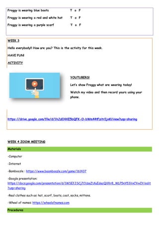Froggy is wearing blue boots T o F
Froggy is wearing a red and white hat T o F
Froggy is wearing a purple scarf T o F
WEEK 3
Hello everybody!! How are you? This is the activity for this week.
HAVE FUN!
ACTIVITY
YOUTUBERS!
Let’s show Froggy what are wearing today!
Watch my video and then record yours using your
phone.
https://drive.google.com/file/d/1hJzlI4XE5bQFK-O-bWm44tFzitrIjxKl/view?usp=sharing
WEEK 4 ZOOM MEETING
Materials
-Computer
-Internet
-Bamboozle : https://www.baamboozle.com/game/161437
-Google presentation:
https://docs.google.com/presentation/d/1WSEfJSCj7CUzeZUluEdacQVXr8_WLP5nY53VxCYvvIY/edit
?usp=sharing
-Real clothes such as: hat, scarf, boots, coat, socks, mittens.
-Wheel of names: https://wheelofnames.com
Procedures
 