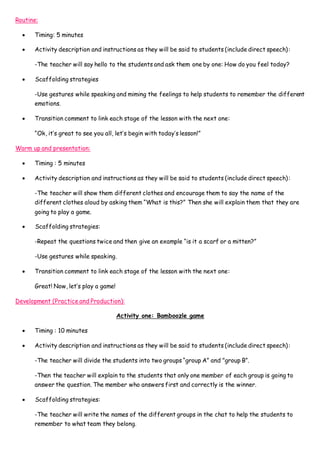 Routine:
 Timing: 5 minutes
 Activity description and instructions as they will be said to students (include direct speech):
-The teacher will say hello to the students and ask them one by one: How do you feel today?
 Scaffolding strategies
-Use gestures while speaking and miming the feelings to help students to remember the different
emotions.
 Transition comment to link each stage of the lesson with the next one:
“Ok, it’s great to see you all, let’s begin with today’s lesson!”
Warm up and presentation:
 Timing : 5 minutes
 Activity description and instructions as they will be said to students (include direct speech):
-The teacher will show them different clothes and encourage them to say the name of the
different clothes aloud by asking them “What is this?” Then she will explain them that they are
going to play a game.
 Scaffolding strategies:
-Repeat the questions twice and then give an example “is it a scarf or a mitten?”
-Use gestures while speaking.
 Transition comment to link each stage of the lesson with the next one:
Great! Now, let’s play a game!
Development (Practice and Production):
Activity one: Bamboozle game
 Timing : 10 minutes
 Activity description and instructions as they will be said to students (include direct speech):
-The teacher will divide the students into two groups “group A” and "group B”.
-Then the teacher will explain to the students that only one member of each group is going to
answer the question. The member who answers first and correctly is the winner.
 Scaffolding strategies:
-The teacher will write the names of the different groups in the chat to help the students to
remember to what team they belong.
 