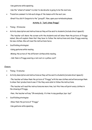 -Use gestures while speaking.
-Use the “wheel of names” in order to decide who is going to be the next one.
 Transition comment to link each stage of the lesson with the next one:
-Great! You did it! Congrats to the “group B”. Now, open your notebooks please.
Activity 2: “Let’s draw Froggy”
 Timing : 15 minutes
 Activity description and instructions as they will be said to students (include direct speech):
-The teacher will share the screen with the students and will show them the picture of Froggy
naked. She will explain them that they have to follow the instructions and draw Froggy wearing
his new clothes. She will read the instructions twice.
 Scaffolding strategies:
-Using gestures while reading.
-Miming the action of the different clothes while reading.
- Ask them is Froggy wearing a red coat or a yellow coat?
Closure:
 Timing : 5 minutes
 Activity description and instructions as they will be said to students (include direct speech):
-The teacher will show them the picture of “Froggy” with his new clothes and will encourage them
to show their productions to see if the they were able to follow the instructions.
-The teacher will read the instructions one more time, but this time will point every clothes in
the drawing of Froggy.
-then, the teacher will say “Ok everybody, it’s time to say goodbye, bye- bye”
 Scaffolding strategies:
-Show them the picture of “Froggy”
-Use gestures while speaking.
 