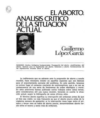 ELABORTO.
ANALISIS CRITICO
DE LASITUACION
ACTUAL
Guilleflllo
LópezGarda
SUMARIO: Hechos biológicos fundamentales. Propagación del aborto. -Justificantes» del
aborto. Tácticas para la legalización del aborto. Eutanasia y aborto. Consecuencias de
las legislaciones actuales sobre el aborto.
La indiferencia que se advierte ante la progresión de aborto a escala
mundial, hace necesario insistir en aquellos aspectos que son básicos
para el enjuiciamiento correcto del problema. En este sentido, tenemos
en primer lugar el consumo creciente de contraceptivos, que a su vez es
consecuencia de una serie de fenómenos de orden ideológico y moral.
En años anteriores hemos publicado varios trabajos sobre estos temas,
pero consideramos útil una nueva revisión, teniendo en cuenta la situa-
ción actual, según la bibliografía de estos últimos años.
El término aborto significa la interrupción del embarazo antes de que
el feto sea viable. Lo más frecuente es que el aborto ocurra antes de la
vigésima semana de gestación; si la interrupción tiene lugar entre el pri-
mero y tercer mes se habla de aborto precoz, denominándose aborto tar-
dío entre el tecero y sexto mes de embarazo.
 