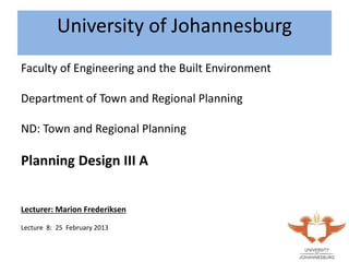 Click to edit Master title styleClick to edit Master title styleUniversity of Johannesburg
Faculty of Engineering and the Built Environment
Department of Town and Regional Planning
ND: Town and Regional Planning
Planning Design III A
Lecturer: Marion Frederiksen
Lecture 8: 25 February 2013
 