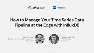 1
How to Manage Your Time Series Data
Pipeline at the Edge with InfluxDB
Pablo Acosta Ph.D.
VP Engineering
Prescient
Ashish Yadav
Director of Software Development
Prescient
www.prescientdevices.com
 