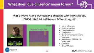 What does ‘due diligence’ mean to you?
14
That’s where I send the vendor a checklist with items like ISO
27000, SSAE 16, HIPAA and PCI on it, right?
 List of references
 Financial stability
 Company history
 Compliance
 Customer Complaint history
 Insurance
 Audit results (SSAE 16, ISO
27001, PCI)
 Contracts
 Breach/IR plans
 