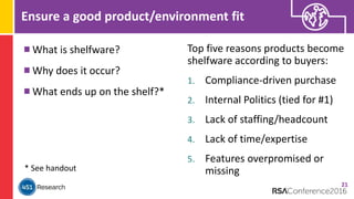 Ensure a good product/environment fit
What is shelfware?
Why does it occur?
What ends up on the shelf?*
21
* See handout
Top five reasons products become
shelfware according to buyers:
1. Compliance-driven purchase
2. Internal Politics (tied for #1)
3. Lack of staffing/headcount
4. Lack of time/expertise
5. Features overpromised or
missing
 