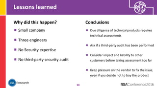 Lessons learned
30
Why did this happen?
Small company
Three engineers
No Security expertise
No third-party security audit
Conclusions
Due diligence of technical products requires
technical assessments
Ask if a third-party audit has been performed
Consider impact and liability to other
customers before taking assessment too far
Keep pressure on the vendor to fix the issue,
even if you decide not to buy the product
 