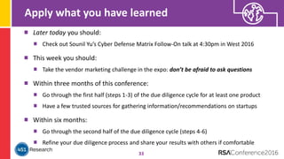 Apply what you have learned
33
Later today you should:
Check out Sounil Yu’s Cyber Defense Matrix Follow-On talk at 4:30pm in West 2016
This week you should:
Take the vendor marketing challenge in the expo: don’t be afraid to ask questions
Within three months of this conference:
Go through the first half (steps 1-3) of the due diligence cycle for at least one product
Have a few trusted sources for gathering information/recommendations on startups
Within six months:
Go through the second half of the due diligence cycle (steps 4-6)
Refine your due diligence process and share your results with others if comfortable
 