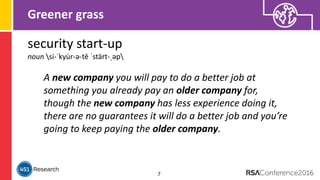 Greener grass
7
security start-up
noun si-ˈkyu̇r-ə-tē ˈstärt-ˌəp
A new company you will pay to do a better job at
something you already pay an older company for,
though the new company has less experience doing it,
there are no guarantees it will do a better job and you’re
going to keep paying the older company.
 