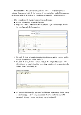5 – Antes de editar o step Stream lookup, dê uma olhada no fluxo de registros de
entrada. Clique com o botão direito em cima do step e escolha a opção Mostra campos
de entrada. Deverão ser exibidos 41 campos (39 da planilha e 2 do arquivo texto).
6 – Edite o step Stream lookup com os seguintes parâmetros:
Lookup step: escolha o step CSV file input.
Clique nos botões Get fields e Get lookup fields. As grades de campos deverão
ter a configuração da figura abaixo.
Na grade de cima, remova todos os campos, deixando apenas o campo ies. Em
Lookup Field escolha o campo sigla_IES.
Na grade de baixo, remova o campo sigla_IES. No campo idIES, digite o valor
id_instituicao na propriedade New name. As grades deverão ter a configuração
abaixo. Salve a transformação.
Na área de trabalho, clique com o botão direito em cima do step Stream lookup
e escolha a opção Mostra campos de saída. Observe que temos agora 40
campos (o último é o campo que denota o id da instituição).
 