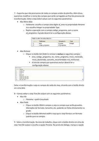 7 – Suponha que não precisamos de todos os campos vindos da planilha. Além disso,
queremos modificar o nome dos campos que serão carregados ao final do processo de
transformação. Edite o step Select values com os seguintes parâmetros:
Aba Meta-data
o Fieldname: escolha o campo area digite id_area na propriedade Rename
to e escolha Integer na propriedade Type.
o Repita a operação com o campo codigo_programa, com o nome
id_programa. A grade deverá ter a configuração abaixo.
Aba Remove
o Clique no botão Get fields to remove e exclua os seguintes campos:
 area, codigo_programa, ies, nome_programa, inicio_mestrado,
inicio_doutorado, conceito_recomendado e id_instituicao.
 A lista de campos que queremos excluir deverá ter a
configuração abaixo.
Salve a transformação e veja os campos de saída do step, clicando com o botão direito
em cima dele.
8 – Vamos editar o step Text file output com os seguintes parâmetros:
Aba File
o Filename: <path>resultado
Aba Fields
o Clique no botão Obtém campos e veja os campos que serão gravados.
Alterações de formato, tamanho, etc. poderão ser feitas diretamente na
grade.
o Clique no botão Minimal width e veja que o step fornece um formato
padrão para os campos.
9 - Salve a transformação. Na área de trabalho, clique com o botão direito em cima do
step Text file output e escolha a opção Preview. Na janela de diálogo, marque a opção
 