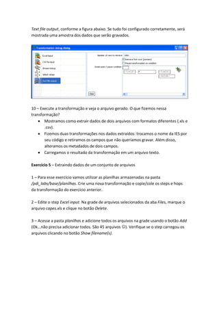 Text file output, conforme a figura abaixo. Se tudo foi configurado corretamente, será
mostrada uma amostra dos dados que serão gravados.
10 – Execute a transformação e veja o arquivo gerado. O que fizemos nessa
transformação?
Mostramos como extrair dados de dois arquivos com formatos diferentes (.xls e
.csv).
Fizemos duas transformações nos dados extraídos: trocamos o nome da IES por
seu código e retiramos os campos que não queríamos gravar. Além disso,
alteramos os metadados de dois campos.
Carregamos o resultado da transformação em um arquivo texto.
Exercício 5 – Extraindo dados de um conjunto de arquivos
1 – Para esse exercício vamos utilizar as planilhas armazenadas na pasta
/pdi_labs/base/planilhas. Crie uma nova transformação e copie/cole os steps e hops
da transformação do exercício anterior.
2 – Edite o step Excel input. Na grade de arquivos selecionados da aba Files, marque o
arquivo capes.xls e clique no botão Delete.
3 – Acesse a pasta planilhas e adicione todos os arquivos na grade usando o botão Add
(Ok...não precisa adicionar todos. São 45 arquivos ). Verifique se o step carregou os
arquivos clicando no botão Show filename(s).
 