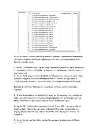 4 – Na aba Sheets exclua a planilha do exercício anterior e clique em Get sheetname(s)
para pesquisar pelas planilhas de todos os arquivos selecionados no passo anterior.
Escolha a planilha plan1.
5 - Na aba Content certifique-se que o campo Header esteja marcado e que o Encoding
do arquivo seja UTF-8 ou ISO-8859-1 (experimente colocar outra codificação e veja o
que irá ocorrer).
6 – Na aba Fields clique no botão Get fields from header now, lembrando-se de limpar
a lista de campos do exercício anterior (confirme na janela de diálogo). Salve a
transformação e execute-a. Veja o resultado do arquivo gerado pela transformação.
Exercício 6 – Extraindo dados de um conjunto de arquivos, usando expressões
regulares.
1 – A solução adotada no exercício anterior pode ser refeita para evitar a inclusão de
cada arquivo manualmente (imagine uma aplicação real com milhares de arquivos).
Abra a transformação do exercício anterior e edite o step Excel input.
2 – Na aba Files, exclua todos os arquivos da grade Selected files. No campo File ou
directory digite o caminho para a pasta onde as planilhas estão armazenadas (ex.:
E:pdi_labsbasesplanilhas). Adicione o caminho à lista de arquivos clicando no
botão Add.
3 – No campo Selected files, digite a seguinte expressão na propriedade Wildcard:
.*.xls
 